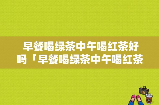  早餐喝绿茶中午喝红茶好吗「早餐喝绿茶中午喝红茶好吗女生」