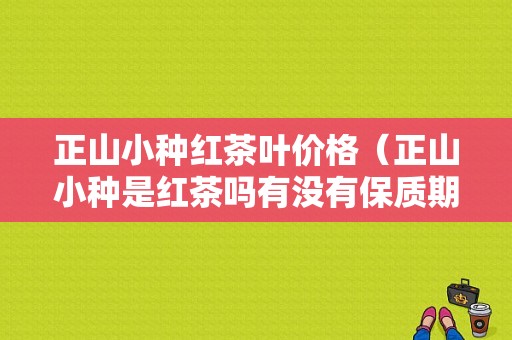 正山小种红茶叶价格（正山小种是红茶吗有没有保质期）