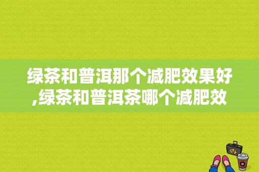 绿茶和普洱那个减肥效果好,绿茶和普洱茶哪个减肥效果好吗 