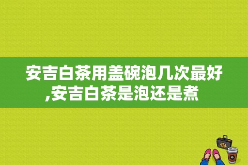 安吉白茶用盖碗泡几次最好,安吉白茶是泡还是煮 