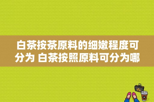 白茶按茶原料的细嫩程度可分为 白茶按照原料可分为哪两类