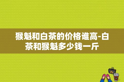 猴魁和白茶的价格谁高-白茶和猴魁多少钱一斤