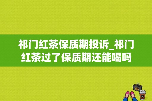 祁门红茶保质期投诉_祁门红茶过了保质期还能喝吗