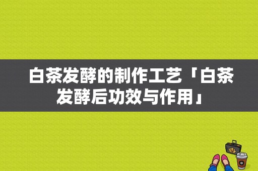  白茶发酵的制作工艺「白茶发酵后功效与作用」