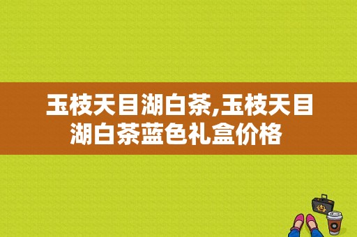 玉枝天目湖白茶,玉枝天目湖白茶蓝色礼盒价格 