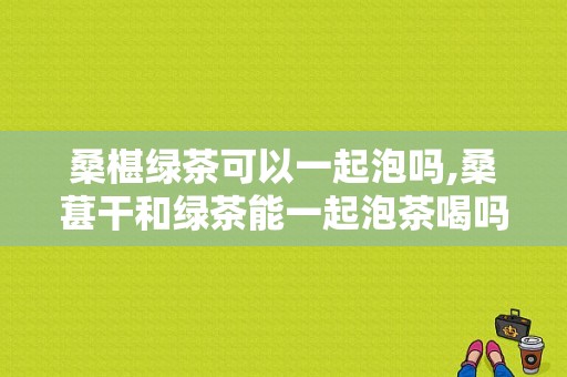 桑椹绿茶可以一起泡吗,桑葚干和绿茶能一起泡茶喝吗 