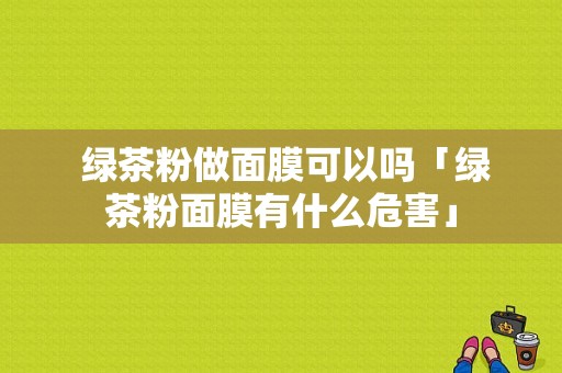  绿茶粉做面膜可以吗「绿茶粉面膜有什么危害」