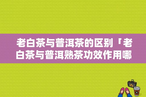  老白茶与普洱茶的区别「老白茶与普洱熟茶功效作用哪个好」