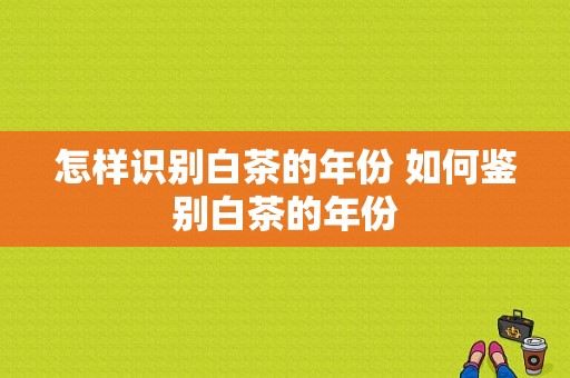 怎样识别白茶的年份 如何鉴别白茶的年份