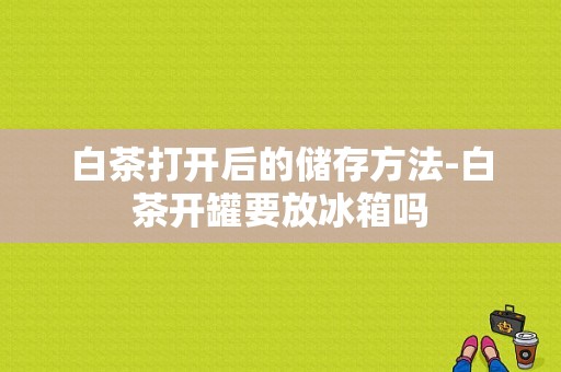 白茶打开后的储存方法-白茶开罐要放冰箱吗