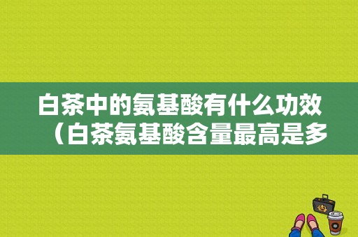 白茶中的氨基酸有什么功效（白茶氨基酸含量最高是多少?）