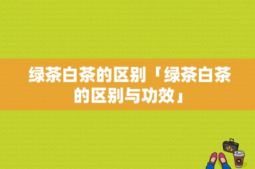  绿茶白茶的区别「绿茶白茶的区别与功效」