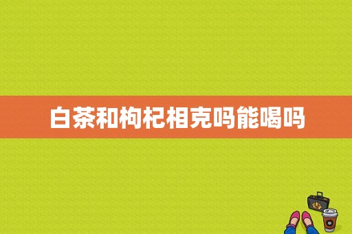 白茶和枸杞相克吗能喝吗