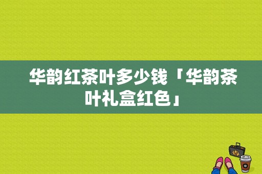  华韵红茶叶多少钱「华韵茶叶礼盒红色」