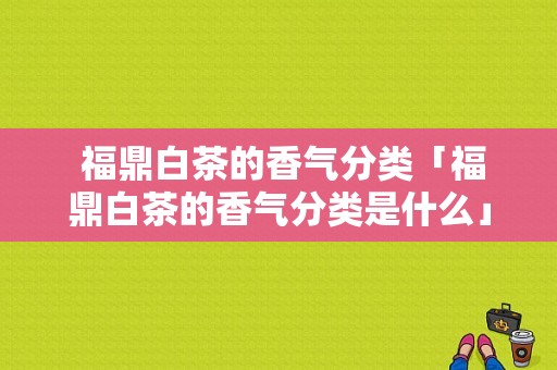  福鼎白茶的香气分类「福鼎白茶的香气分类是什么」