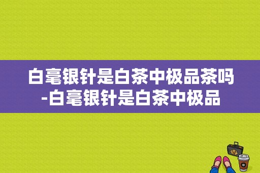 白毫银针是白茶中极品茶吗-白毫银针是白茶中极品