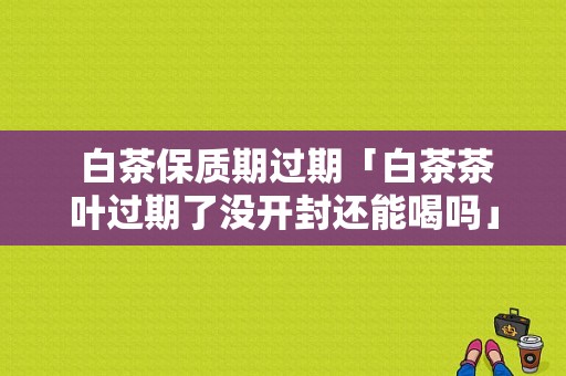  白茶保质期过期「白茶茶叶过期了没开封还能喝吗」